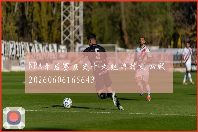 NBA季后赛历史十大经典时刻回顾_20260606165643